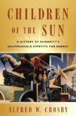 Children Of The Sun: A History of Humanity's Unappeasable Appetite for Energy by Alfred W. Crosby