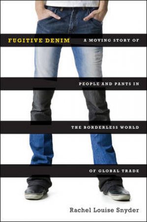 Fugitive Denim: A Moving Story Of People And Pants In The Borderless World Of Global Trade by Rachel Louise Snyder