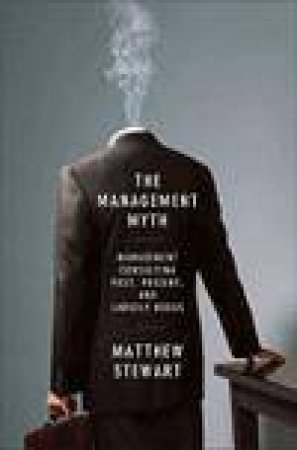 Management Myth: Management Consulting Past, Present, and Largely Bogus by Matthew Stewart