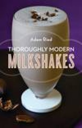 Thoroughly Modern Milkshakes: 100 Classic and Contemporary Recipes by Adam Ried