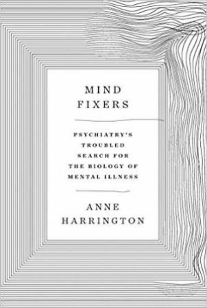 Mind Fixers: Psychiatry's Troubled Search For The Biology Of Mental Illness by Anne Harrington