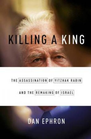 Killing a King: The Assassination of Yitzhak Rabin and the Remaking of Israel by Dan Ephron