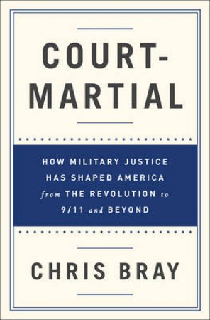 Court-martial: How Military Justice Has Shaped America From The Revolution To 9/11 And Beyond by Chris Bray