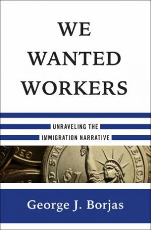 We Wanted Workers Unraveling the Immigration Narrative by George J. Borjas