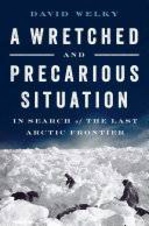 A Wretched and Precarious Situation in Search of the Last Arctic Frontier by David Welky