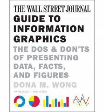 The Wall Street Journal Guide to Information Graphics the Do's and Don'ts of Presenting Data, Facts, and Figures by Dona M. Wong