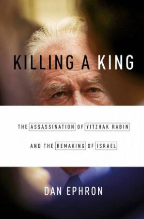 Killing a King the Assassination of Yitzhak Rabin and the Remaking of Israel by Dan Ephron