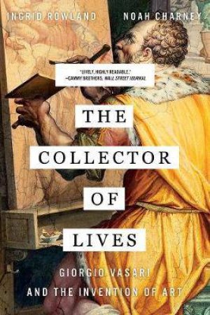 The Collector of Lives: Giorgio Vasari And The Invention of Art by Noah Charney & Ingrid Rowland