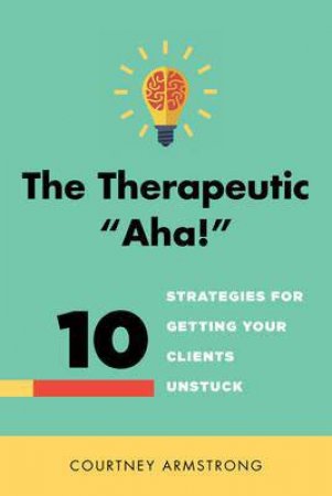 The Therapeutic 'Aha!': 10 Strategies for Getting Your Clients Unstuck by Courtney Armstrong