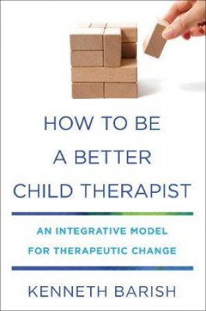 How To Be A Better Child Therapist: An Integrative Model For Therapeutic Change by Kenneth Barish