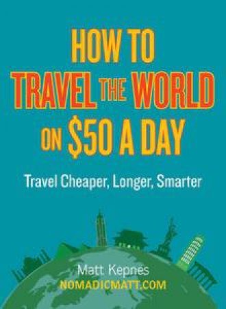 How to Travel the World on $50 a Day: Travel Cheaper, Longer, Smarter by Matt Kepnes