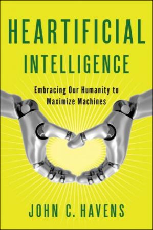 Heartificial Intelligence: Embracing Our Humanity to Maximize Machines by John Havens