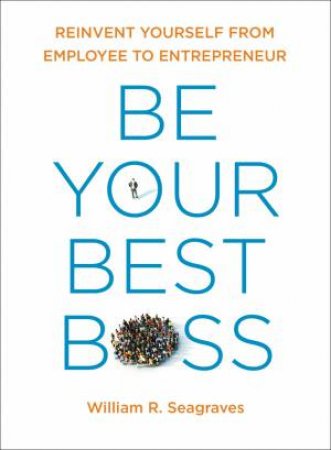 Be Your Best Boss: Reinvent Yourself From Employee to Entrepreneur by William R. Seagraves