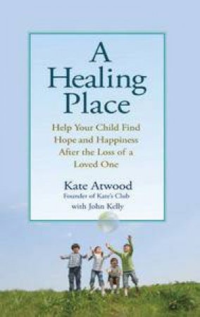 Healing Place: Help Your Child Find Hope and Happiness After the Loss of a Loved One by Kate Atwood