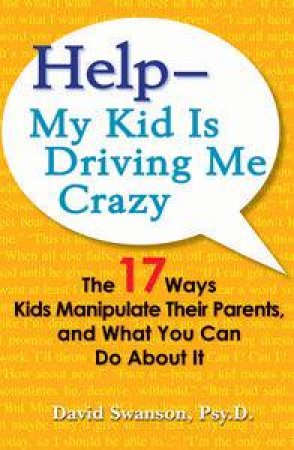 Help - My Kid is Driving Me Crazy: The 17 Ways Kids Manipulate Their Parents, and What You Can Do About It by David Swanson