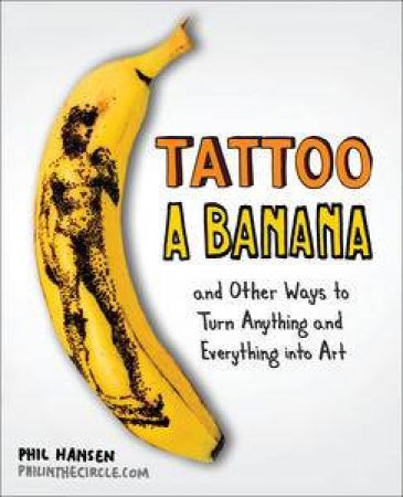 Tattoo a Banana : And Other Ways to Turn Anything and Everything Into Art by Phil Hansen