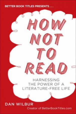 How Not To Read: Harnessing The Power Of A Literature-Free Life by Dan Wilbur