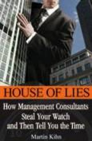 House Of Lies: How Management Consultants Steal Your Watch Then Tell You The Time by Martin Kihn