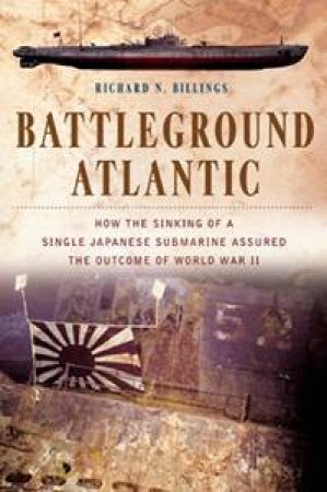 Battleground Atlantic: How The Sinking Of A Single Japanese Submarine Assured The Outcome Of World War II by Richard Billings