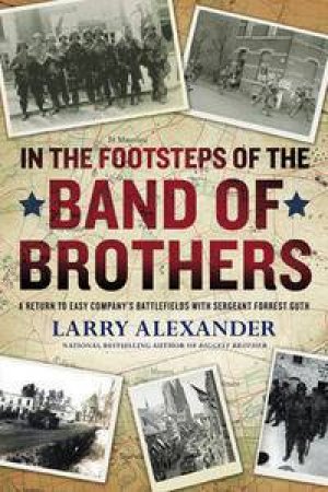 In The Footsteps Of The Band Of Brothers: A Return To Easy Company's Battlefields With Sergeant Forrest Guth by Larry Alexander