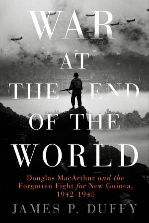 War At The End Of The World: Douglas MacArthur And The Forgotten Fight For New Guinea, 1942-1945 by James P. Duffy