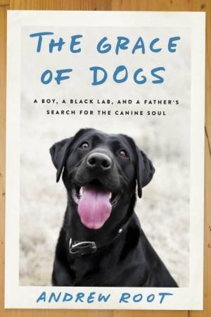 The Grace Of Dogs: A Boy, A Black Lab, And A Father's Search For The Canine Soul by Dr. Andrew Root