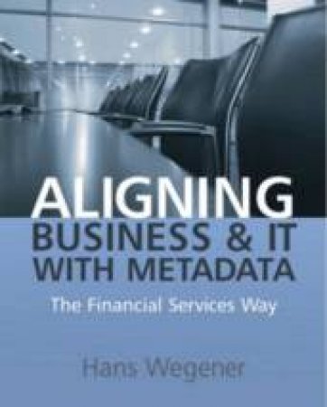 Aligning Business and It with Metadata: The Financial Services Way by Hans Wegener