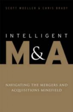 Intelligent M And A: Navigating The Mergers And Acquisistions Minefield by Scott Moeller & Chris Brady