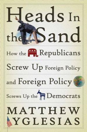 Heads in the Sand: How the Republicans Screw Up Foreign Policy and Foreign Policy Screws Up the Democrats by Matthew Yglesias 