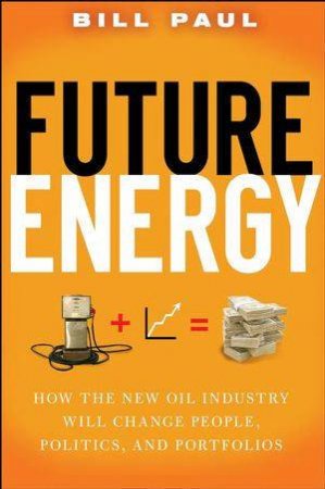 Future Energy: How The New Oil Industry Will Change People, Politics And Porfolios by Bill Paul