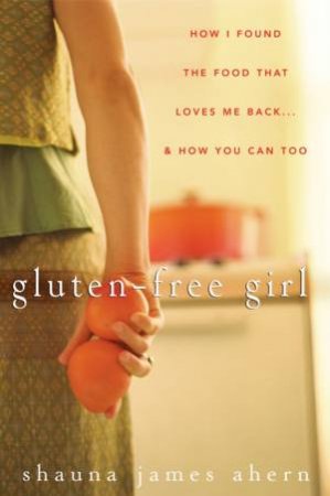 Gluten-free Girl: How I Found the Food That Loves Me Back . . . and How You Can, Too by Shauna James Ahern