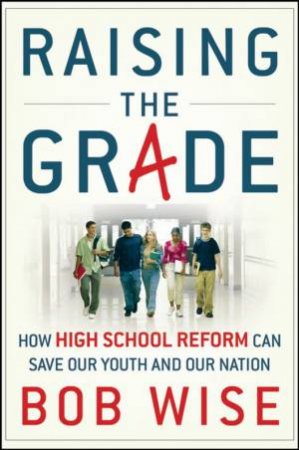 Raising The Grade: How High School Reform Can Save Our Youth And Our Nation by Bob Wise