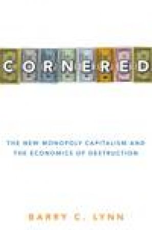 Cornered: The New Monopoly Capitalism and the Economics of Destruction by Barry C Lynn