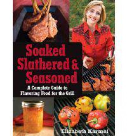 Soaked, Slathered, and Seasoned: A Complete Guide to Flavouring Food for the Grill by Elizabeth Karmel