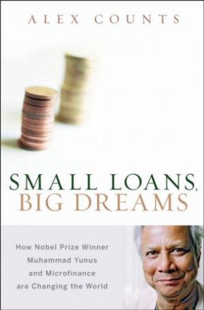 Small Loans, Big Dreams: How Nobel Peace Prize Winner Muhammad Yunus And Microfinance Are Changing The World by Alex Counts