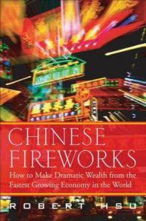 Chinese Fireworks: How To Make Dramatic Wealth From The Fastest Growing Economy In The World by Robert Hsu