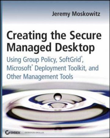 Creating the Secure Managed Desktop: Using Group Policy, Softgrid, Microsoft Deployment, and Other Management Tools by JEREMY MOSKOWITZ