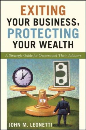 Exiting Your Business, Protecting Your Wealth: A Strategic Guide for Owners and Their Advisors by John M Leonetti