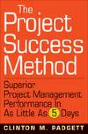 Project Success Method: A Proven Approach for Achieving Superior Project Performance in as Little as 5 Days by Clinton M Padgett