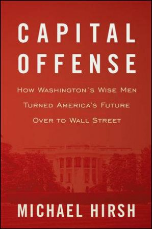 Capital Offense: How Washington's Wise Men Turned America's Future Over to Wall Street by Michael Hirsch