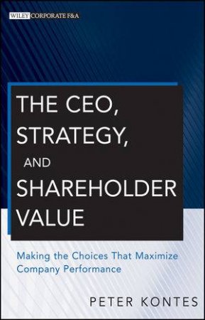 The Ceo, Strategy, and Shareholder Value: Making the Choices That Maximize Company Performance by Peter Kontes