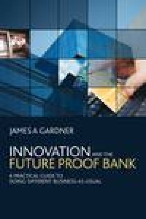 Innovation and the Future Proof Bank: A Practical Guide to Doing Different Business-As-Usual by James A Gardner