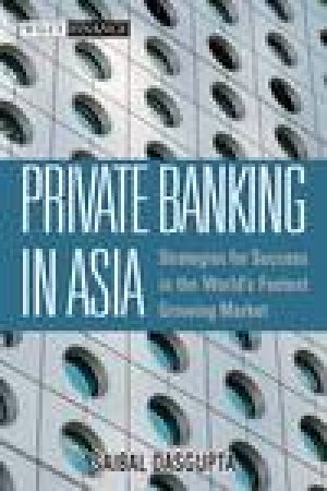 Private Banking in Asia: Strategies for Success in the World's Fastest Growing Markets by Saibal Dasgupta