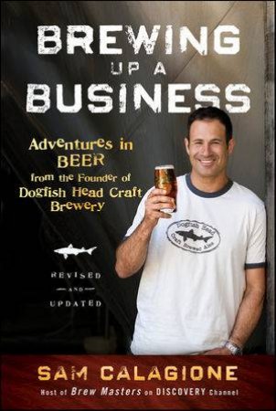 Brewing Up a Business: Adventures in Beer From the Founder of Dogfish Head Craft Brewery, Revised and Updated by Sam Calagione