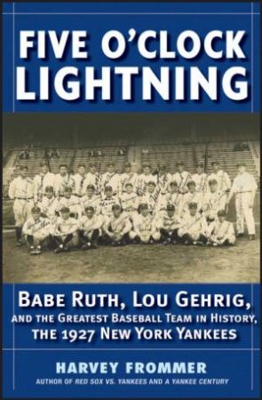 Five O'Clock Lightning: Babe Ruth, Lou Gehrig, And The Greatest Team In Baseball, The 1927 New York Yankees by Harvey Frommer