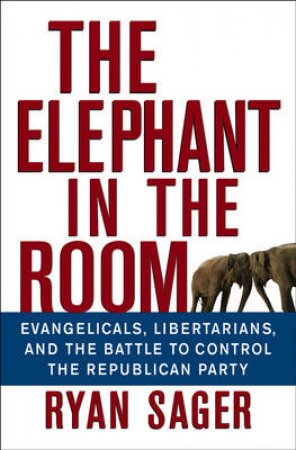 The Elephant in the Room: Evangelicals, Libertarians, and the Battle to Control the Republican Party by Ryan Sager