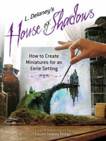 L. Delaney's House Of Shadows: How To Create Miniatures For An Eerie Setting by Lauren George