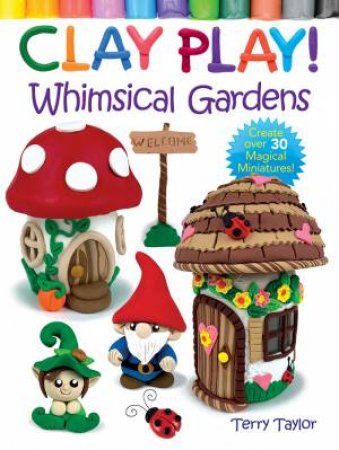 Clay Play! Whimsical Gardens: Create Over 30 Magical Miniatures! by TERRY TAYLOR