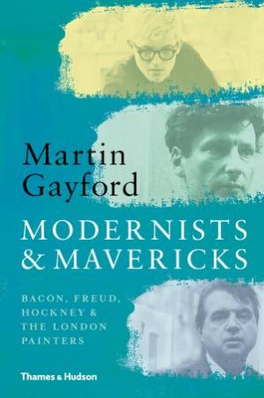 Modernists And Mavericks: Bacon, Freud, Hockney And The London Painters by Martin Gayford