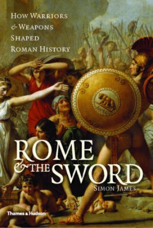 Rome and the Sword: How Warriors and Weapons Shaped AncientRome by Simon James